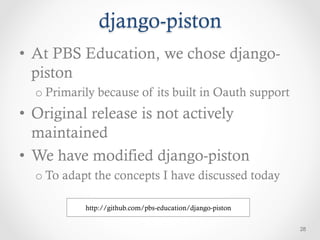 django-piston
•  At PBS Education, we chose django-
   piston
  o Primarily because of its built in Oauth support
•  Original release is not actively
   maintained
•  We have modified django-piston
  o To adapt the concepts I have discussed today

           http://github.com/pbs-education/django-piston

                                                           28
 