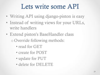 Lets write some API
•  Writing API using django-piston is easy
•  Instead of writing views for your URLs,
   write handlers
•  Extend piston’s BaseHandler class
  o Override following methods:
     •  read for GET
     •  create for POST
     •  update for PUT
     •  delete for DELETE
                                             29
 