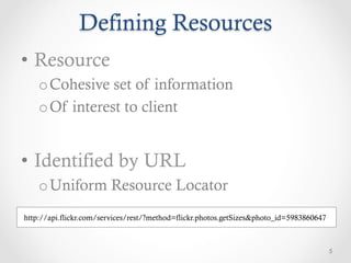 Defining Resources
•  Resource
    o Cohesive set of information
    o Of interest to client


•  Identified by URL
    o Uniform Resource Locator
http://api.flickr.com/services/rest/?method=flickr.photos.getSizes&photo_id=5983860647



                                                                                         5
 