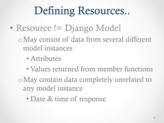Defining Resources..
•  Resource != Django Model
 o May consist of data from several different
   model instances
    • Attributes
    • Values returned from member functions
 o May contain data completely unrelated to
   any model instance
    • Date & time of response

                                                6
 
