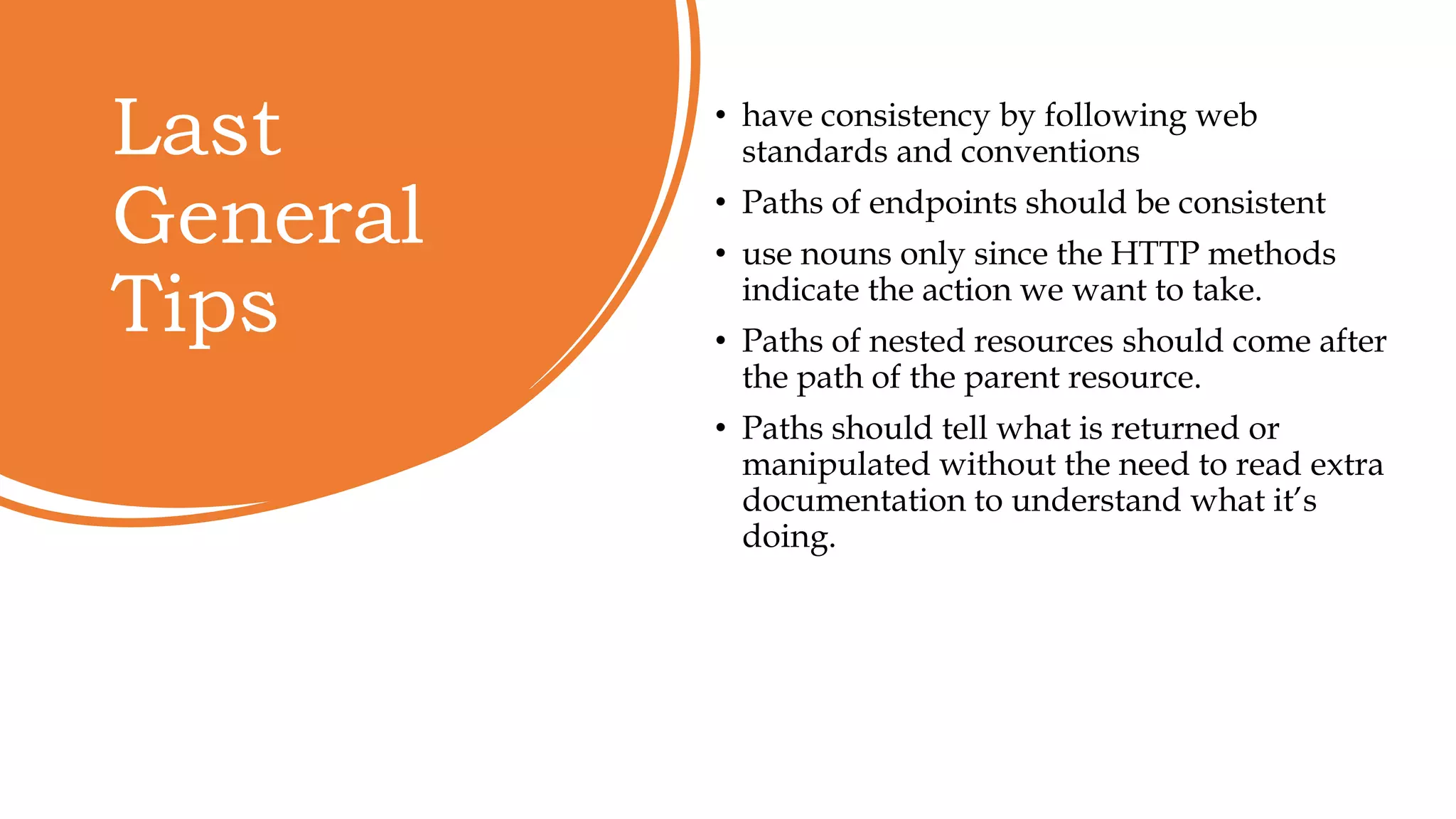 Last
General
Tips
• have consistency by following web
standards and conventions
• Paths of endpoints should be consistent
• use nouns only since the HTTP methods
indicate the action we want to take.
• Paths of nested resources should come after
the path of the parent resource.
• Paths should tell what is returned or
manipulated without the need to read extra
documentation to understand what it’s
doing.