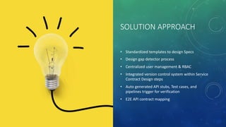 SOLUTION APPROACH
• Standardized templates to design Specs
• Design gap detector process
• Centralized user management & RBAC
• Integrated version control system within Service
Contract Design steps
• Auto generated API stubs, Test cases, and
pipelines trigger for verification
• E2E API contract mapping
 