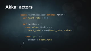 Akka: actors 
class HeartRateActor extends Actor { 
var heart_rate = 0.0 
def receive = { 
case value: Double => 
heart_rate = max(heart_rate, value) 
case "get" => 
sender ! heart_rate 
} 
} 
 