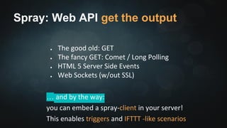 Spray: Routing 
val route = { 
pathPrefix("api/streams" / IntNumber) { 
id => { 
get { 
ctx => (coreActor ? Get(id) ).mapTo[Int] 
.onSuccess { resource => complete(resource) } 
} 
} ~ someOtherRoute 
} 
} 
 