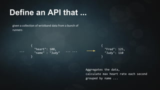 Define an API that ... 
given a collection of wristband data from 
a bunch of runners 
{ 
"Fred": 125, 
"Judy": 110 
} 
... ... 
Aggregates the data, 
calculate max heart rate each second 
grouped by name ... 
{ 
"heart": 108, 
"name" : "Judy" 
} 
... 
 