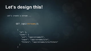 Let’s design this! 
Let’s create a stream ... 
GET /api/streams/1 
{ 
"id": 1, 
"links": { 
"uri": "/api/streams/1", 
"input": "/api/streams/1/in", 
"filters": "/api/streams/1/in/filters" 
} 
} 
 