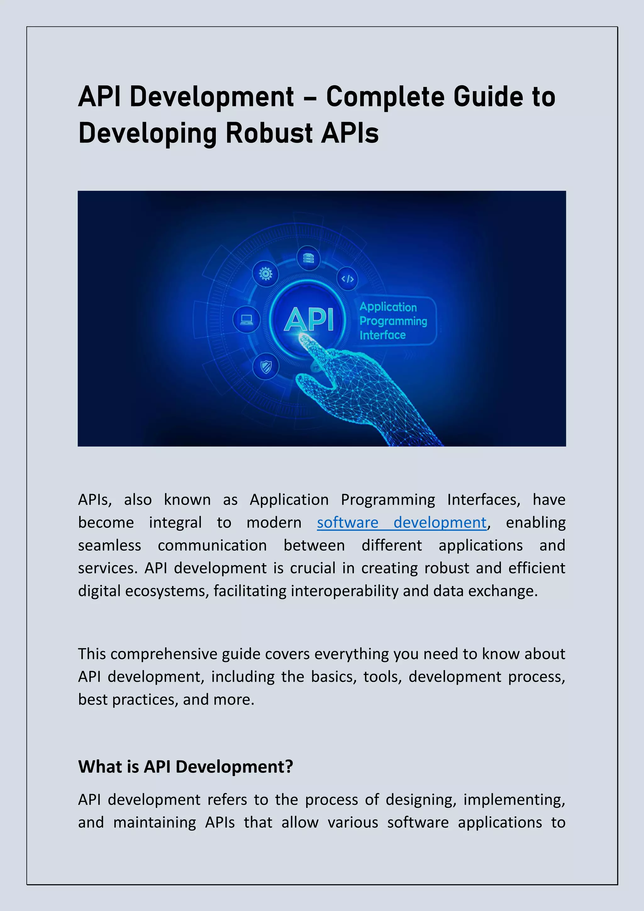 API Development – Complete Guide to Developing Robust APIs APIs, also known as Application Programming Interfaces, have become integral to modern software development, enabling seamless communication between different applications and services. API development is crucial in creating robust and efficient digital ecosystems, facilitating interoperability and data exchange. This comprehensive guide covers everything you need to know about API development, including the basics, tools, development process, best practices, and more. What is API Development? API development refers to the process of designing, implementing, and maintaining APIs that allow various software applications to 