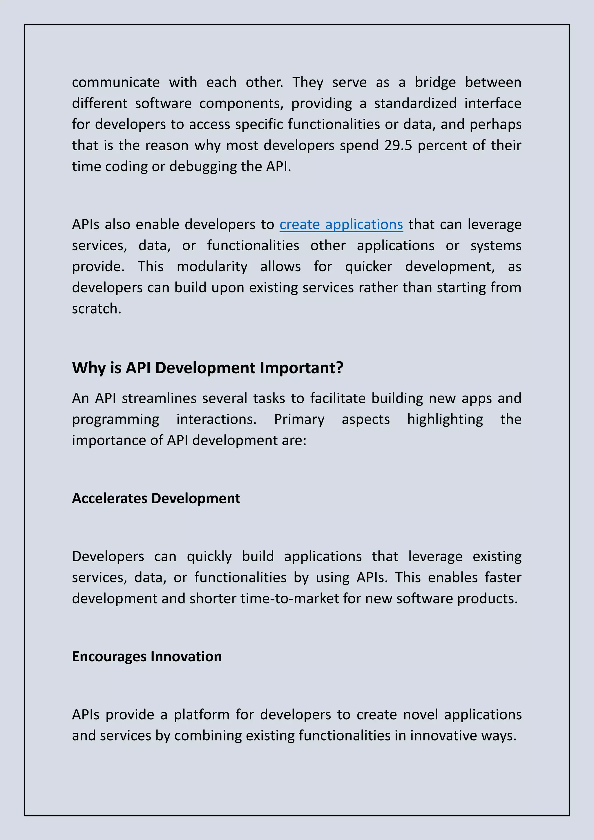 communicate with each other. They serve as a bridge between different software components, providing a standardized interface for developers to access specific functionalities or data, and perhaps that is the reason why most developers spend 29.5 percent of their time coding or debugging the API. APIs also enable developers to create applications that can leverage services, data, or functionalities other applications or systems provide. This modularity allows for quicker development, as developers can build upon existing services rather than starting from scratch. Why is API Development Important? An API streamlines several tasks to facilitate building new apps and programming interactions. Primary aspects highlighting the importance of API development are: Accelerates Development Developers can quickly build applications that leverage existing services, data, or functionalities by using APIs. This enables faster development and shorter time-to-market for new software products. Encourages Innovation APIs provide a platform for developers to create novel applications and services by combining existing functionalities in innovative ways. 