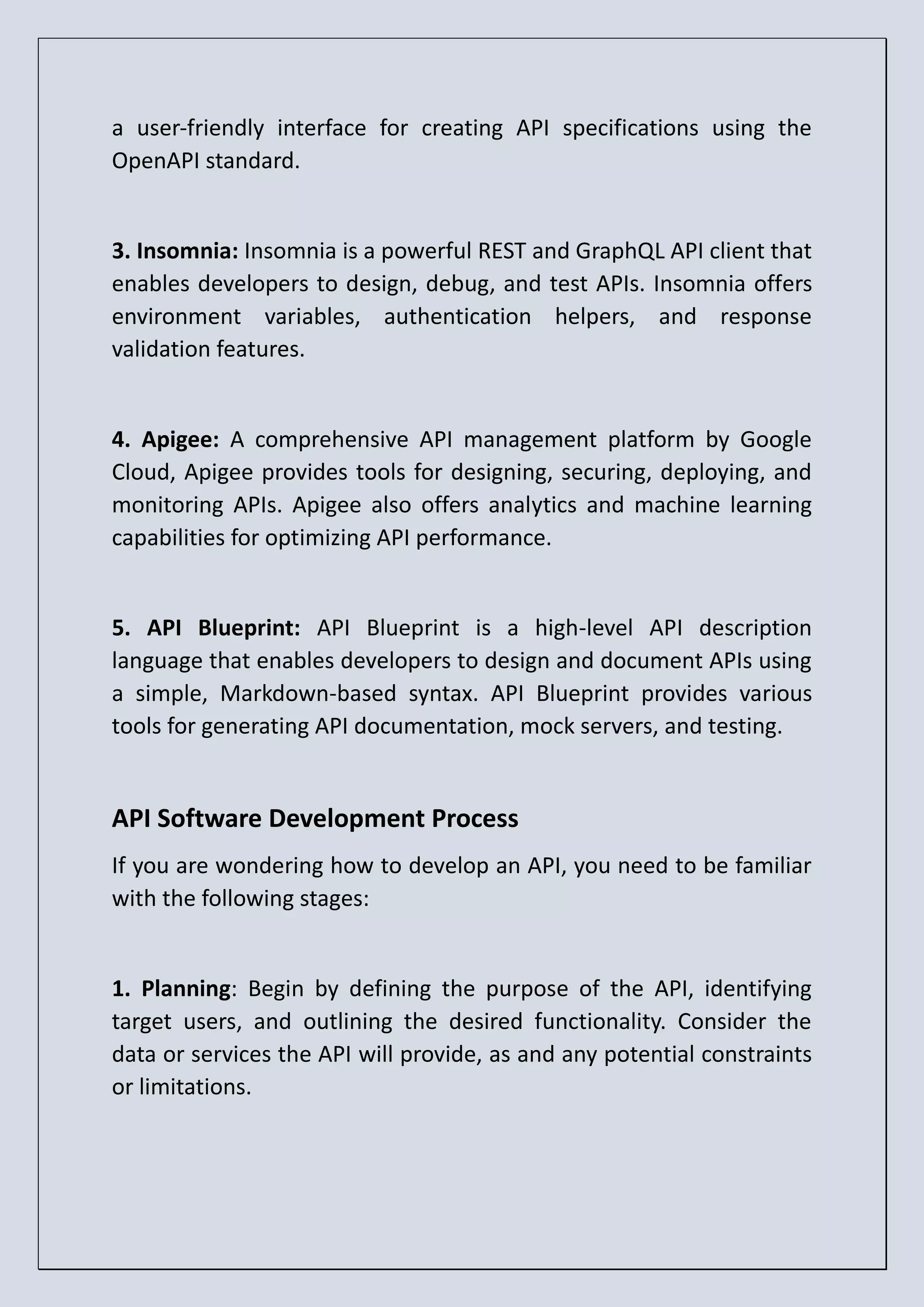 a user-friendly interface for creating API specifications using the OpenAPI standard. 3. Insomnia: Insomnia is a powerful REST and GraphQL API client that enables developers to design, debug, and test APIs. Insomnia offers environment variables, authentication helpers, and response validation features. 4. Apigee: A comprehensive API management platform by Google Cloud, Apigee provides tools for designing, securing, deploying, and monitoring APIs. Apigee also offers analytics and machine learning capabilities for optimizing API performance. 5. API Blueprint: API Blueprint is a high-level API description language that enables developers to design and document APIs using a simple, Markdown-based syntax. API Blueprint provides various tools for generating API documentation, mock servers, and testing. API Software Development Process If you are wondering how to develop an API, you need to be familiar with the following stages: 1. Planning: Begin by defining the purpose of the API, identifying target users, and outlining the desired functionality. Consider the data or services the API will provide, as and any potential constraints or limitations. 