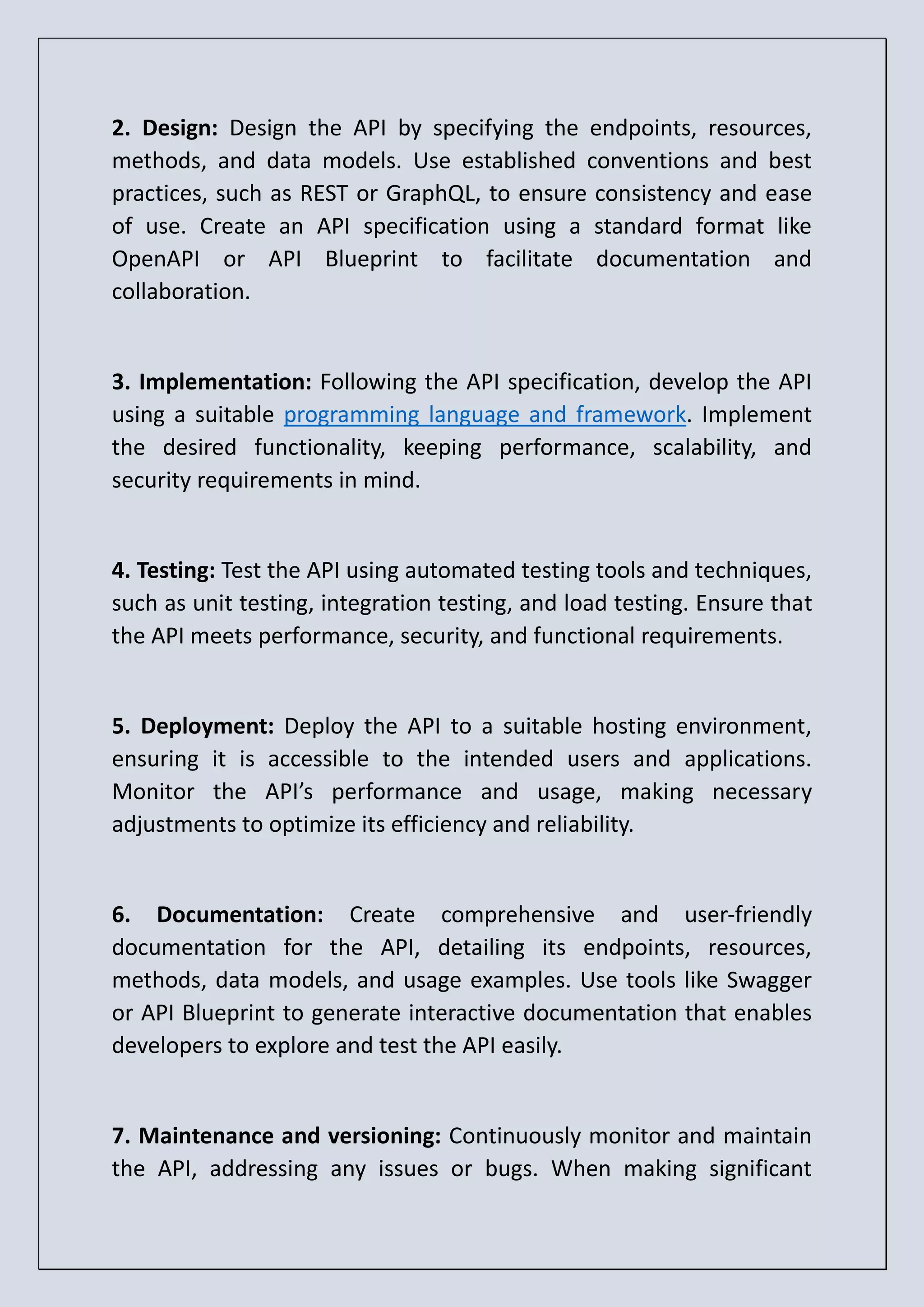 2. Design: Design the API by specifying the endpoints, resources, methods, and data models. Use established conventions and best practices, such as REST or GraphQL, to ensure consistency and ease of use. Create an API specification using a standard format like OpenAPI or API Blueprint to facilitate documentation and collaboration. 3. Implementation: Following the API specification, develop the API using a suitable programming language and framework. Implement the desired functionality, keeping performance, scalability, and security requirements in mind. 4. Testing: Test the API using automated testing tools and techniques, such as unit testing, integration testing, and load testing. Ensure that the API meets performance, security, and functional requirements. 5. Deployment: Deploy the API to a suitable hosting environment, ensuring it is accessible to the intended users and applications. Monitor the API’s performance and usage, making necessary adjustments to optimize its efficiency and reliability. 6. Documentation: Create comprehensive and user-friendly documentation for the API, detailing its endpoints, resources, methods, data models, and usage examples. Use tools like Swagger or API Blueprint to generate interactive documentation that enables developers to explore and test the API easily. 7. Maintenance and versioning: Continuously monitor and maintain the API, addressing any issues or bugs. When making significant 
