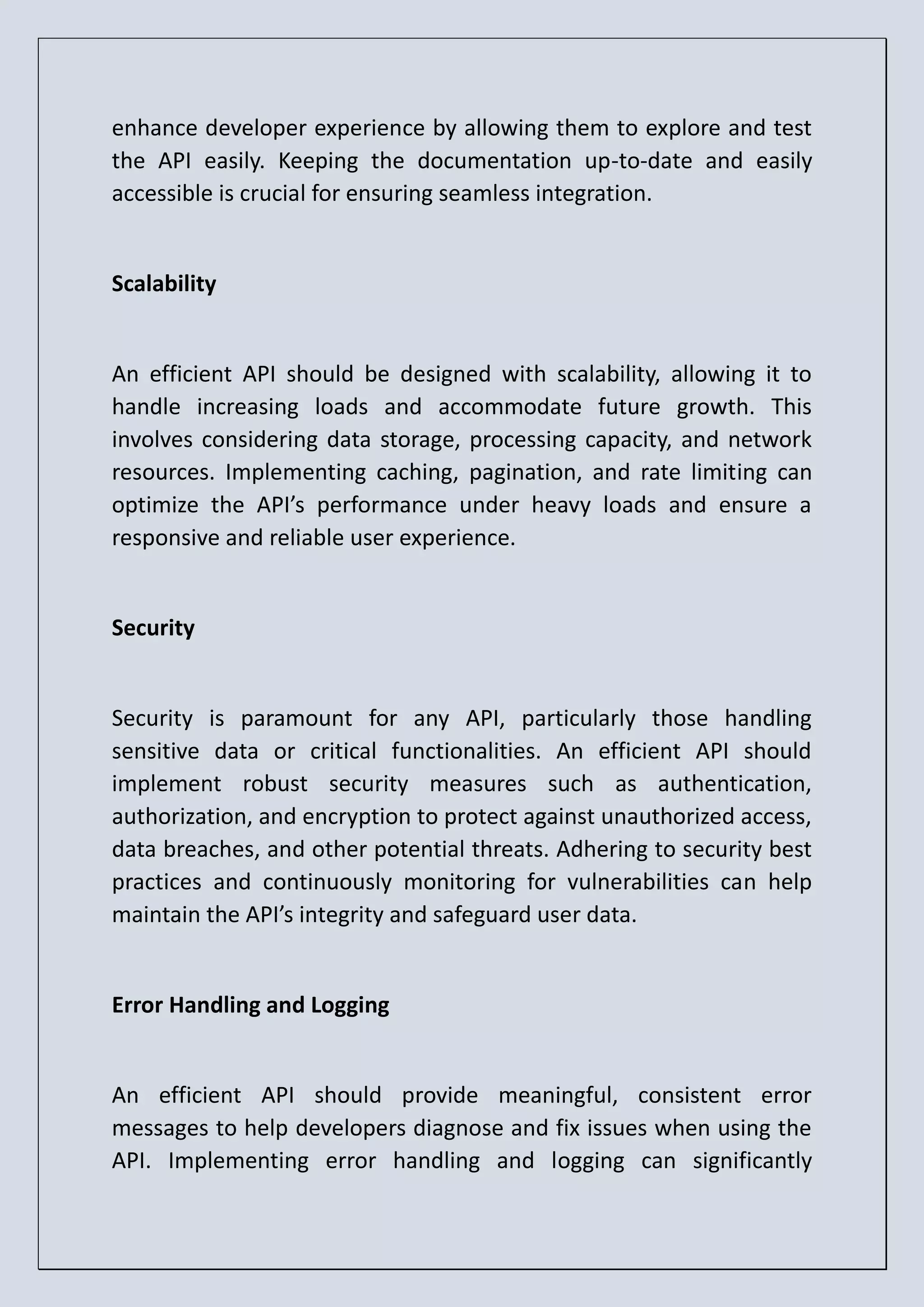 enhance developer experience by allowing them to explore and test the API easily. Keeping the documentation up-to-date and easily accessible is crucial for ensuring seamless integration. Scalability An efficient API should be designed with scalability, allowing it to handle increasing loads and accommodate future growth. This involves considering data storage, processing capacity, and network resources. Implementing caching, pagination, and rate limiting can optimize the API’s performance under heavy loads and ensure a responsive and reliable user experience. Security Security is paramount for any API, particularly those handling sensitive data or critical functionalities. An efficient API should implement robust security measures such as authentication, authorization, and encryption to protect against unauthorized access, data breaches, and other potential threats. Adhering to security best practices and continuously monitoring for vulnerabilities can help maintain the API’s integrity and safeguard user data. Error Handling and Logging An efficient API should provide meaningful, consistent error messages to help developers diagnose and fix issues when using the API. Implementing error handling and logging can significantly 
