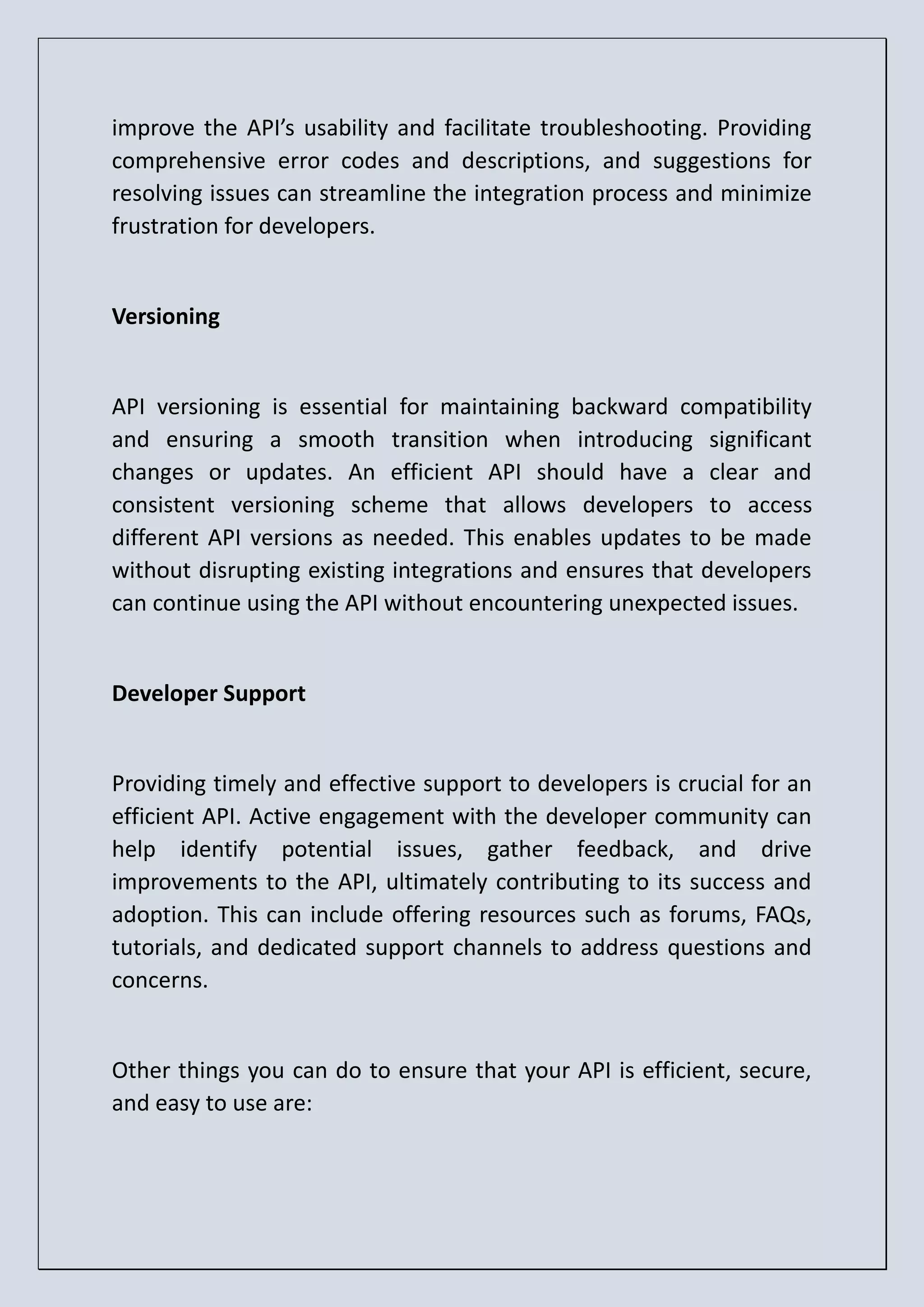 improve the API’s usability and facilitate troubleshooting. Providing comprehensive error codes and descriptions, and suggestions for resolving issues can streamline the integration process and minimize frustration for developers. Versioning API versioning is essential for maintaining backward compatibility and ensuring a smooth transition when introducing significant changes or updates. An efficient API should have a clear and consistent versioning scheme that allows developers to access different API versions as needed. This enables updates to be made without disrupting existing integrations and ensures that developers can continue using the API without encountering unexpected issues. Developer Support Providing timely and effective support to developers is crucial for an efficient API. Active engagement with the developer community can help identify potential issues, gather feedback, and drive improvements to the API, ultimately contributing to its success and adoption. This can include offering resources such as forums, FAQs, tutorials, and dedicated support channels to address questions and concerns. Other things you can do to ensure that your API is efficient, secure, and easy to use are: 