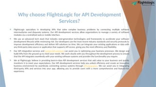 Why choose FlightsLogic for API Development
Services?
 FlightsLogic specializes in developing APIs that solve complex business problems by connecting multiple software
intermediaries and disparate systems. Our API development services allow organizations to manage a variety of software
modules via a centralized web or mobile interface.
 We use an advanced tech stack that includes next-generation technologies and frameworks to accelerate your software
development lifecycle while minimizing risk. Our developers use the most recent industry standards and security protocols to
improve development efficiency and deliver API solutions on time. We can integrate your existing applications or data with
any third-party data source or application that supports API access, giving you the most efficiency and flexibility.
 Our API integration services and custom API solutions can assist you in optimizing your business processes. We design and
build APIs from the ground up to meet your needs. We work closely with you throughout the development process to ensure
that the API integrates seamlessly with your existing software systems and provides the functionality you require.
 We at FlightsLogic believe in providing best-in-class API development services that add value to your business and quickly
transform it to meet your expectations. Our API development services help you unlock efficiency and create an innovative
business environment by seamlessly connecting various systems through API integration. We can assist you in integrating
third-party APIs and services into your app, allowing you to provide users with a more comprehensive and feature-rich
experience.
 