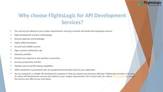 Why choose FlightsLogic for API Development
Services?
 Our services are tailored to your unique requirements, ensuring a smooth and hassle-free integration process.
 Agile development and lean methodology
 Domain expertise and knowledge
 Highly skilled developers
 Secured and reliable services
 High customer satisfaction rate
 Extensive portfolio
 Smooth user experience and seamless connectivity
 Increase productivity and ROI
 Flawless end-to-end API testing capabilities
 100% satisfaction is guaranteed with an exceptional functionality boost to your application
 Are you looking for a reliable API development company to help you expand your business offerings? FlightsLogic provides a full suite
of custom API development services that adhere to your unique requirements. Get in touch with our custom API developers to enrich
the services you offer to your end clients.
 