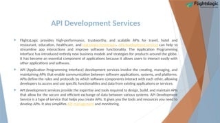 API Development Services
 FlightsLogic provides high-performance, trustworthy, and scalable APIs for travel, hotel and
restaurant, education, healthcare, and real estate businesses. API development services can help to
streamline app interactions and improve software functionality. The Application Programming
Interface has introduced entirely new business models and strategies for products around the globe.
It has become an essential component of applications because it allows users to interact easily with
other applications and software.
 API (Application Programming Interface) development services involve the creating, managing, and
maintaining APIs that enable communication between software applications, systems, and platforms.
APIs define the rules and protocols by which software components interact with each other, allowing
developers to access and use specific functionalities and data from existing applications or services.
 API development services provide the expertise and tools required to design, build, and maintain APIs
that allow for the secure and efficient exchange of data between various systems. API Development
Service is a type of service that helps you create APIs. It gives you the tools and resources you need to
develop APIs. It also simplifies API management and monitoring.
 