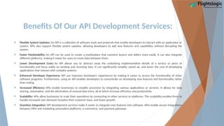 Benefits Of Our API Development Services:
 Flexible System Updates: An API is a collection of software tools and protocols that enable developers to interact with an application or
system. APIs also support flexible system updates, allowing developers to add new features and capabilities without disrupting the
system.
 Faster Marketability: An API can be used to create a marketplace that connects buyers and sellers more easily. It can also integrate
different platforms, making it easier for users to move data between them.
 Lower Development Costs: An API allows you to abstract away the underlying implementation details of a service or piece of
functionality and focus solely on sending and receiving data. It can significantly simplify, speed up, and lower the cost of developing
applications that interact with complex systems.
 Enhanced Developer Experience: API use improves developers' experiences by making it easier to access the functionality of other
software programs. Furthermore, using an API enables developers to concentrate on developing new features and functionality rather
than coding.
 Increased Efficiency: APIs enable businesses to simplify processes by integrating various applications or services. It allows for data
sharing, automation, and the elimination of manual data entry, all of which increase efficiency and productivity.
 Scalability: APIs allow businesses to scale their operations by connecting to other services or platforms. This scalability enables firms to
handle increased user demand, broaden their customer base, and foster growth.
 Seamless Integration: API development services make it easier to integrate new features into software. APIs enable secure integrations
between CRM and marketing automation platforms, e-commerce, and payment gateways.
 