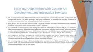 Scale Your Application With Custom API
Development and Integration Services:
 We are a reputable custom API development company with a proven track record of providing quality custom API
development services. Our skilled developers will resolve complexities to streamline the interface, establishing a
seamless interconnection of your various software and web components.
 From RESTful APIs to real-time data streaming, FlightsLogic provides end-to-end development that guarantees
scalability, flexibility, and secure communication in your IT landscape.
 Our custom API solutions support a range of integration protocols, including REST, SOAP, and XML API. Our developers
have extensive experience developing custom application programming interfaces based on these protocols to ensure
seamless system integration. Our custom API development service is ideal for businesses looking to streamline and
automate multiple digital activities, expand their reach, and provide more value and utility to their customers.
 FlightsLogic's API developers are experts at creating simple to complex APIs that are scalable, robust, agile, and
capable of seamlessly sharing data across applications. Hire FlightsLogic API developers to create platform-
compliant web applications that will help you increase operational efficiency.
 We use cutting-edge technology and industry best practices to create secure, reliable, scalable APIs that meet your
business needs. Our experienced developers will collaborate with you to understand your unique requirements and
create a tailored solution that fits your budget.
 