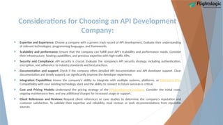 Considerations for Choosing an API Development
Company:
 Expertise and Experience: Choose a company with a proven track record of API development. Evaluate their understanding
of relevant technologies, programming languages, and frameworks.
 Scalability and performance: Ensure that the company can fulfill your API's scalability and performance needs. Consider
their infrastructure, hosting capabilities, and previous expertise with high-traffic APIs.
 Security and Compliance: API security is crucial. Evaluate the company's API security strategy, including authentication,
encryption, and adherence to industry standards and best practices.
 Documentation and support: Check if the company offers detailed API documentation and API developer support. Clear
documentation and timely support can significantly improve the developer experience.
 Integration Capabilities: Assess the company's ability to integrate with multiple systems, platforms, or third-party APIs.
Compatibility with your existing technology stack and the ability to connect to future services is critical.
 Cost and Pricing Models: Understand the pricing strategy of the API development company. Consider the initial costs,
ongoing maintenance fees, and any additional charges for increased usage or support.
 Client References and Reviews: Request client references or case studies to determine the company's reputation and
customer satisfaction. To validate their expertise and reliability, read reviews or seek recommendations from reputable
sources.
 