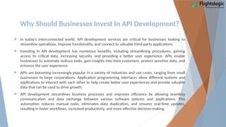 Why Should Businesses Invest In API Development?
 In today's interconnected world, API development services are critical for businesses looking to
streamline operations, improve functionality, and connect to valuable third-party applications.
 Investing in API development has numerous benefits, including streamlining procedures, gaining
access to critical data, increasing security, and providing a better user experience. APIs enable
businesses to automate tedious tasks, gain insights into their customers, protect sensitive data, and
enhance the user experience.
 APIs are becoming increasingly popular in a variety of industries and use cases, ranging from small
businesses to large corporations. Application programming interfaces allow different systems and
applications to interact with each other to help create better user experiences and provide valuable
data that can be used to drive growth.
 API development streamlines business processes and improves efficiency by allowing seamless
communication and data exchange between various software systems and applications. This
automation reduces manual tasks, eliminates data duplication, and ensures real-time updates,
resulting in faster workflows, increased productivity, and more effective decision-making.
 