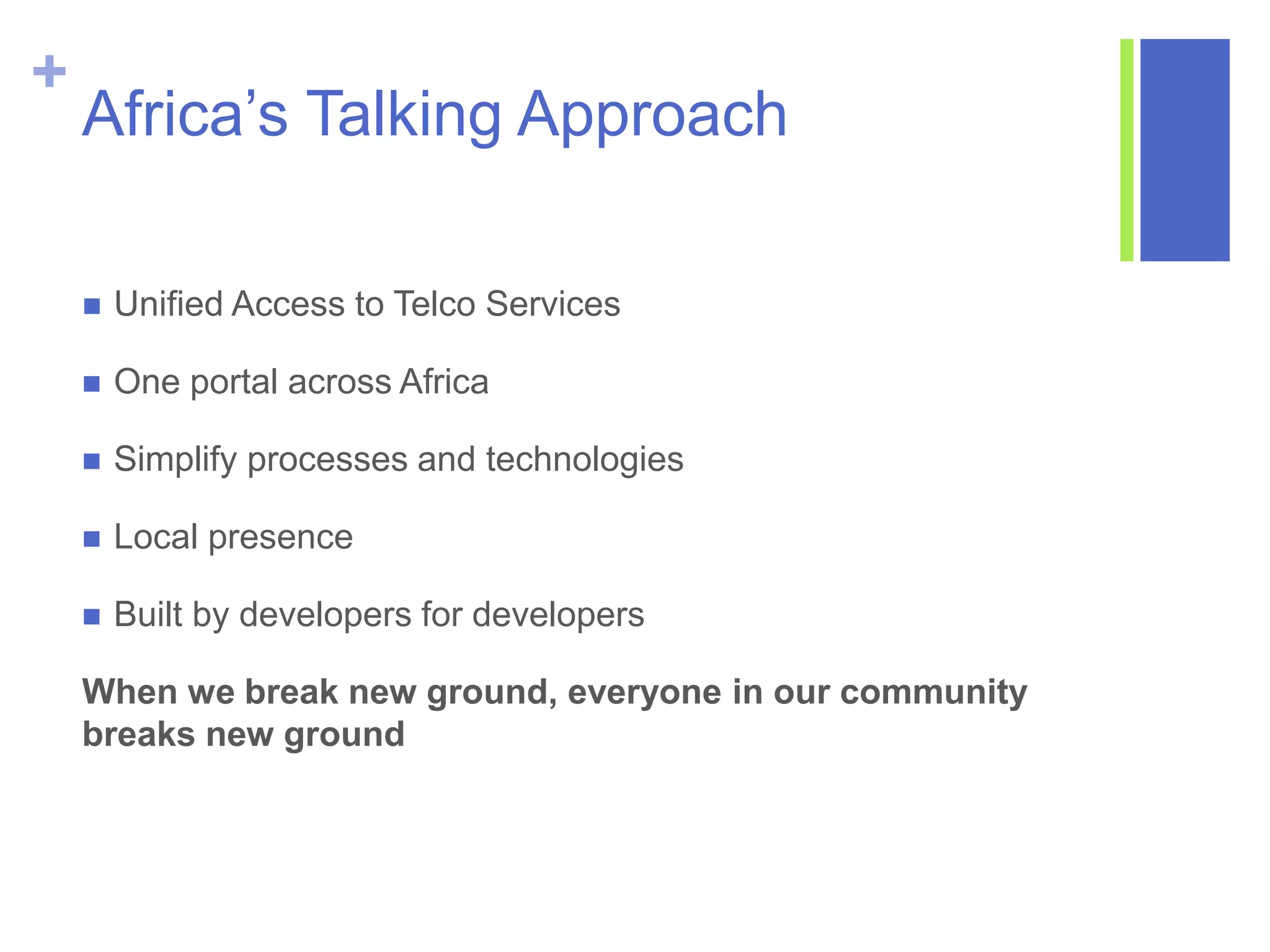 +
Africa’s Talking Approach
 Unified Access to Telco Services
 One portal across Africa
 Simplify processes and technologies
 Local presence
 Built by developers for developers
When we break new ground, everyone in our community
breaks new ground
 