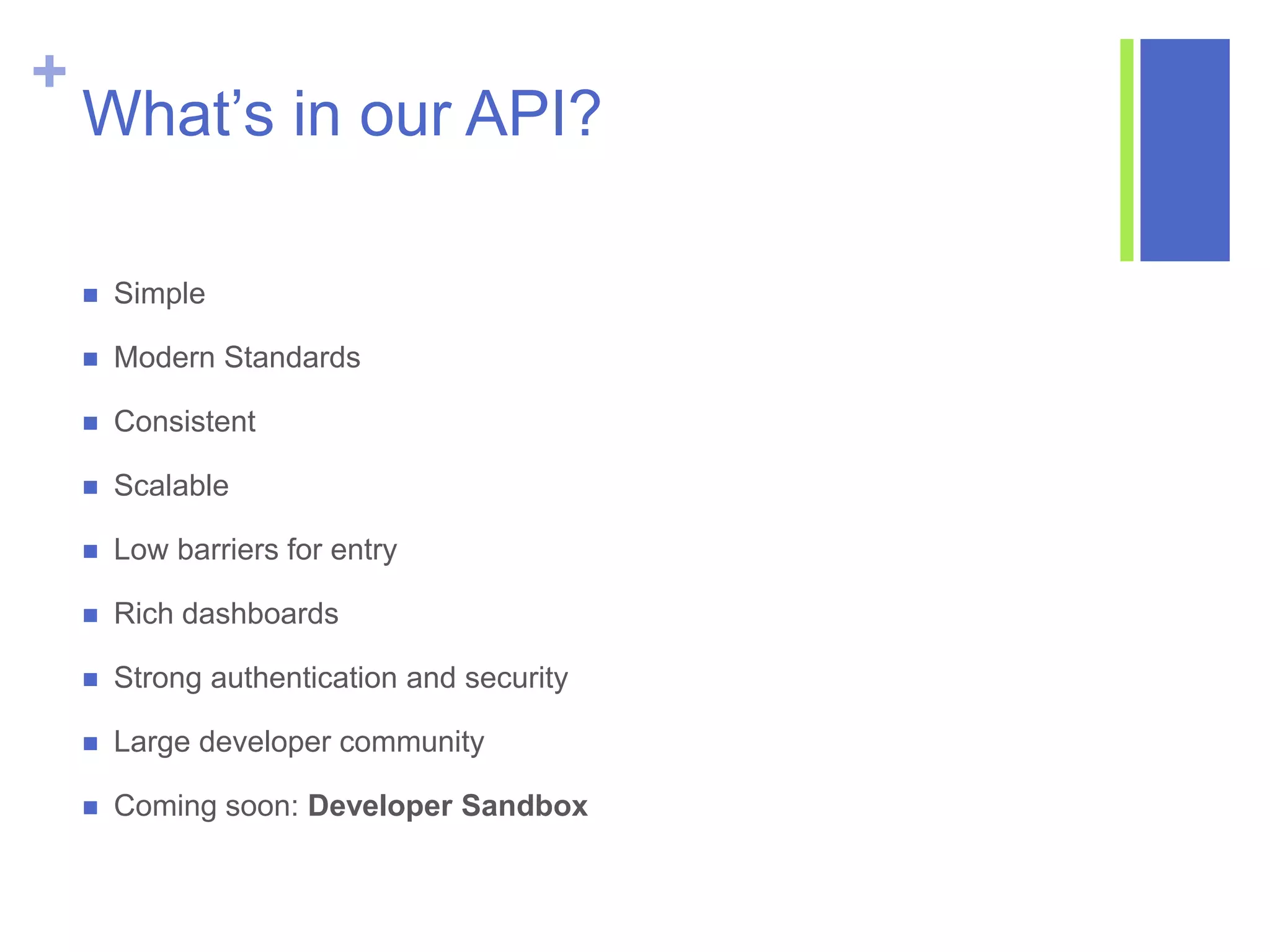 +
What’s in our API?
 Simple
 Modern Standards
 Consistent
 Scalable
 Low barriers for entry
 Rich dashboards
 Strong authentication and security
 Large developer community
 Coming soon: Developer Sandbox
 