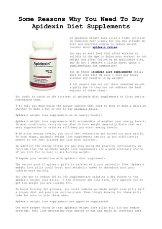 Some Reasons Why You Need To Buy
     Apidexin Diet Supplements
                                 Is apidexin weight loss pills a right solution
                                 in reducing fat? Likely for you who strugle in
                                 diet and exercise course to reduce weight
                                 concern about apidexin review.

                                 You may as well feel that after working so
                                 solidly in the gym or doing your workout to cut
                                 weight and after following an applicable diet,
                                 why do not I deserve a little boost upons a
                                 supplementary fat combustion?

                                 But do these apidexin diet supplements really
                                 work to lose fat? Or will I only pay money
                                 without any results in my weight?

                                 A lot people can not cut their unwanted weight
                                 rightly due to they can not address the best
                                 explain of these cases.

You ought to catch on the interest of apidexin diet supplements at first before
purchasing them.

I'll tell you down below the answer aspects that need to know to make a decision
whether to make a buy or not to buy apidexin pills.

Apidexin weight loss supplements as an energy booster

Apidexin weight loss supplements will accommodate strengthen your energy levels.
In most conditions, carrying out diet to burn weight generally diets that are
very suppressive in calories will keep you minor energy levels.

With minor energy levels, you could feel exhaustion and burned out more easily.
In such shape, apidexin weight loss supplements can put up you sufficiently
moment to not feel drained and lose more calories.

In addition the energy levels you may stay doing the practice continually, we
conclude that the apidexin weight loss supplements are a good alternate choice
if you itch for to burn or are burning weight.

Stampede your metabolism with apidexin diet supplements

The second good of apidexin pills is related with your metabolic flow. Apidexin
weight loss pills could boost your metabolic speed so therefore burn your
calorie more quickly.

You can get to reduce 100 to 300 supplementary calories a day thanks to the
apidexin weight loss pills. In the ordinary and long term, it's approve you to
get the weight you are looking for.

To boost burning fat process, you could combine apidexin weight loss pills with
a proper diet and practice routine plans. Even though knowing for these pills
take for echo to join these aims.

Apidexin weight loss supplements are appetite suppressant

One more proper thing is that apidexin weight loss pills will aid you reduce
cravings. Feel like decreasing your desire to eat and snack at intervals eats.
 