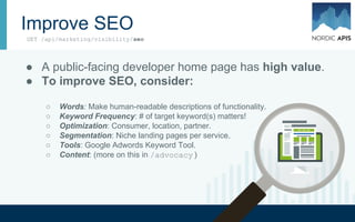 Improve SEO
● A public-facing developer home page has high value.
● To improve SEO, consider:
○ Words: Make human-readable descriptions of functionality.
○ Keyword Frequency: # of target keyword(s) matters!
○ Optimization: Consumer, location, partner.
○ Segmentation: Niche landing pages per service.
○ Tools: Google Adwords Keyword Tool.
○ Content: (more on this in /advocacy )
GET /api/marketing/visibility/seo
 