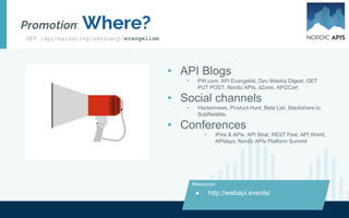 The evangelist routine: Day in the Life
CUSTOMER RELATIONS EVENTS SUPPORT
Social media activity Travel Respond on Stack Overflow
Authoring blog content Host webinars Dev center maintenance
Weekly newsletter Speak at events Test the API
Recognize and award hero developers Research, gather feedback Work on Github helper libraries
GET /api/marketing/advocacy/evangelism
 