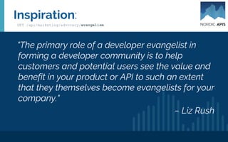 Promotion: Where?
• API Blogs
• PW.com, API Evangelist, Dev Weekly Digest, GET
PUT POST, Nordic APIs, dZone, API2Cart
• Social channels
• Hackernews, Product Hunt, Beta List, Stackshare.io,
SubReddits.
• Conferences
• IPAs & APIs, API Strat, REST Fest, API World,
APIdays, Nordic APIs Platform Summit
● http://webapi.events/
Resources:
GET /api/marketing/advocacy/evangelism
 