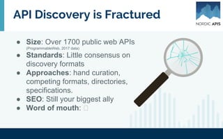 API Discovery is Fractured
● Size: Over 1700 public web APIs
(ProgrammableWeb, 2017 data)
● Standards: Little consensus on
discovery formats
● Approaches: hand curation,
competing formats, metadata,
directories, specifications.
● SEO: Still your biggest ally
● Word of mouth:
 