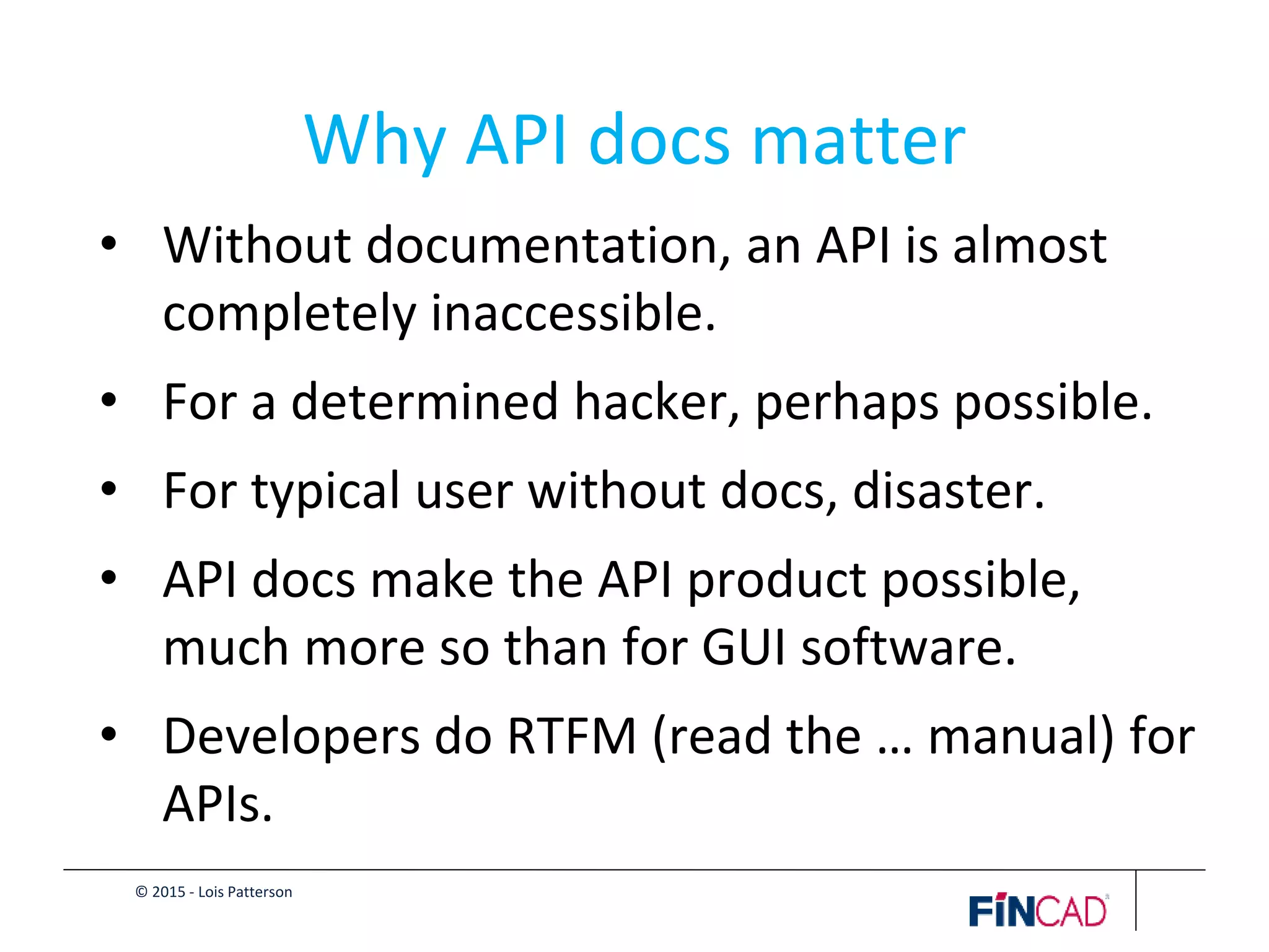 © 2015 - Lois Patterson
Why API docs matter
• Without documentation, an API is almost
completely inaccessible.
• For a determined hacker, perhaps possible.
• For typical user without docs, disaster.
• API docs make the API product possible,
much more so than for GUI software.
• Developers do RTFM (read the … manual) for
APIs.
 