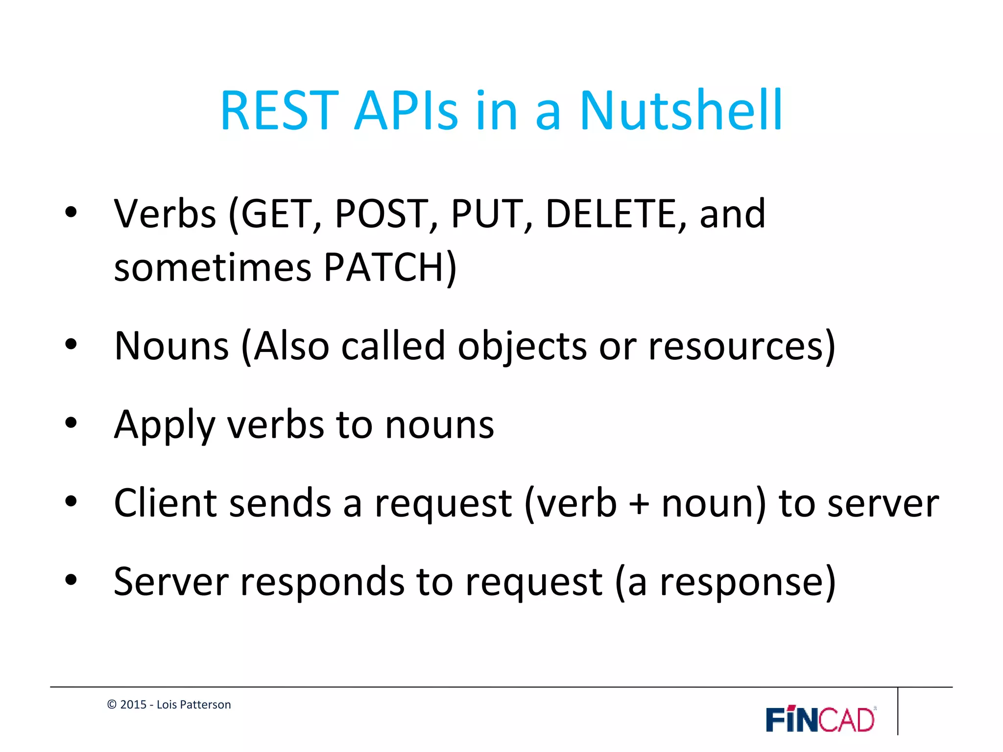 © 2015 - Lois Patterson
REST APIs in a Nutshell
• Verbs (GET, POST, PUT, DELETE, and
sometimes PATCH)
• Nouns (Also called objects or resources)
• Apply verbs to nouns
• Client sends a request (verb + noun) to server
• Server responds to request (a response)
 