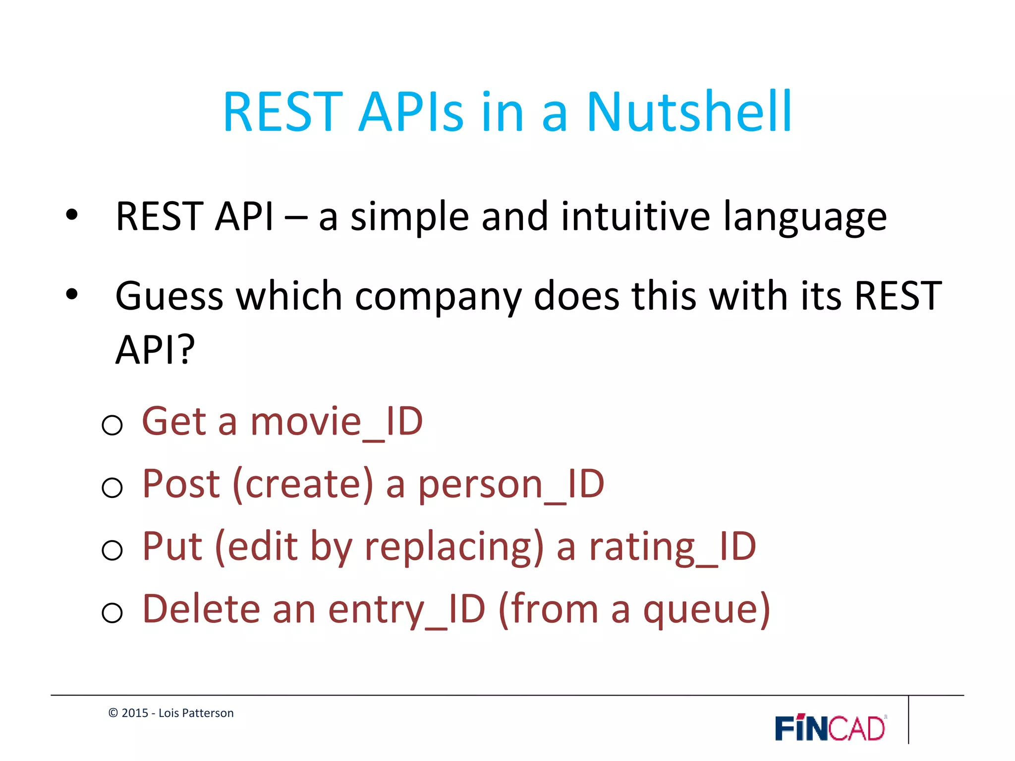 © 2015 - Lois Patterson
REST APIs in a Nutshell
• REST API – a simple and intuitive language
• Guess which company does this with its REST
API?
o Get a movie_ID
o Post (create) a person_ID
o Put (edit by replacing) a rating_ID
o Delete an entry_ID (from a queue)
 