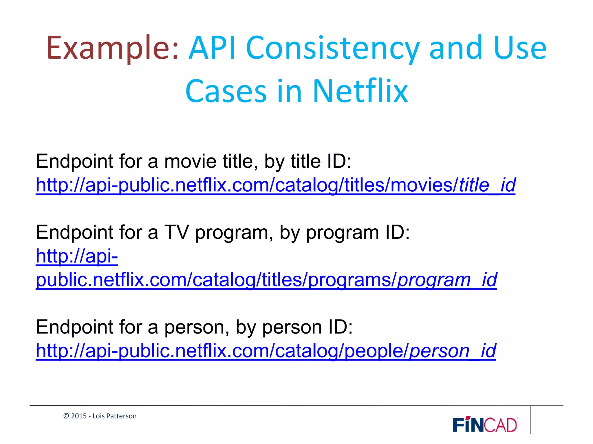© 2015 - Lois Patterson
Example: API Consistency and Use
Cases in Netflix
Endpoint for a movie title, by title ID:
http://api-public.netflix.com/catalog/titles/movies/title_id
Endpoint for a TV program, by program ID:
http://api-
public.netflix.com/catalog/titles/programs/program_id
Endpoint for a person, by person ID:
http://api-public.netflix.com/catalog/people/person_id
 