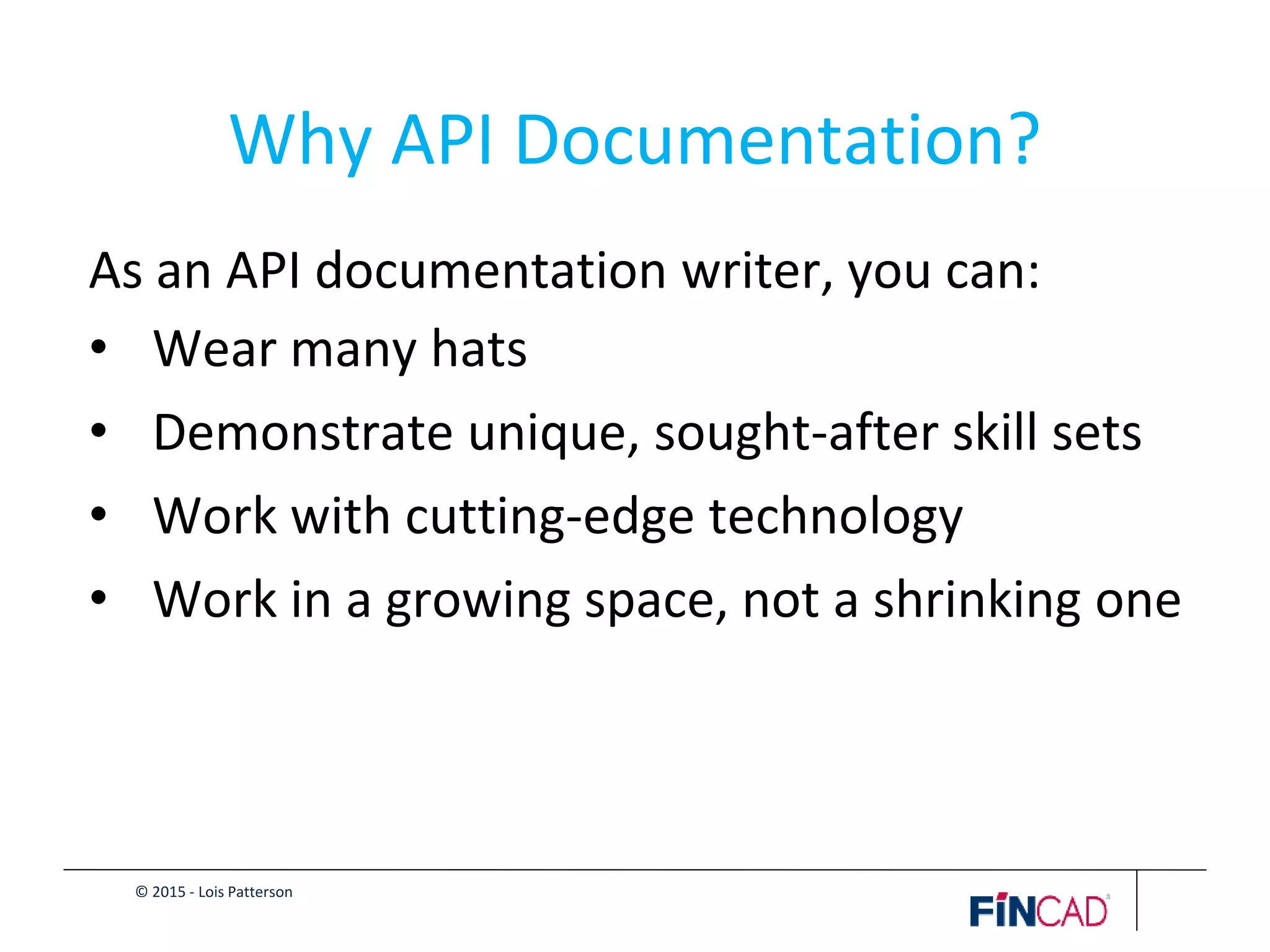 © 2015 - Lois Patterson
Why API Documentation?
As an API documentation writer, you can:
• Wear many hats
• Demonstrate unique, sought-after skill sets
• Work with cutting-edge technology
• Work in a growing space, not a shrinking one
 