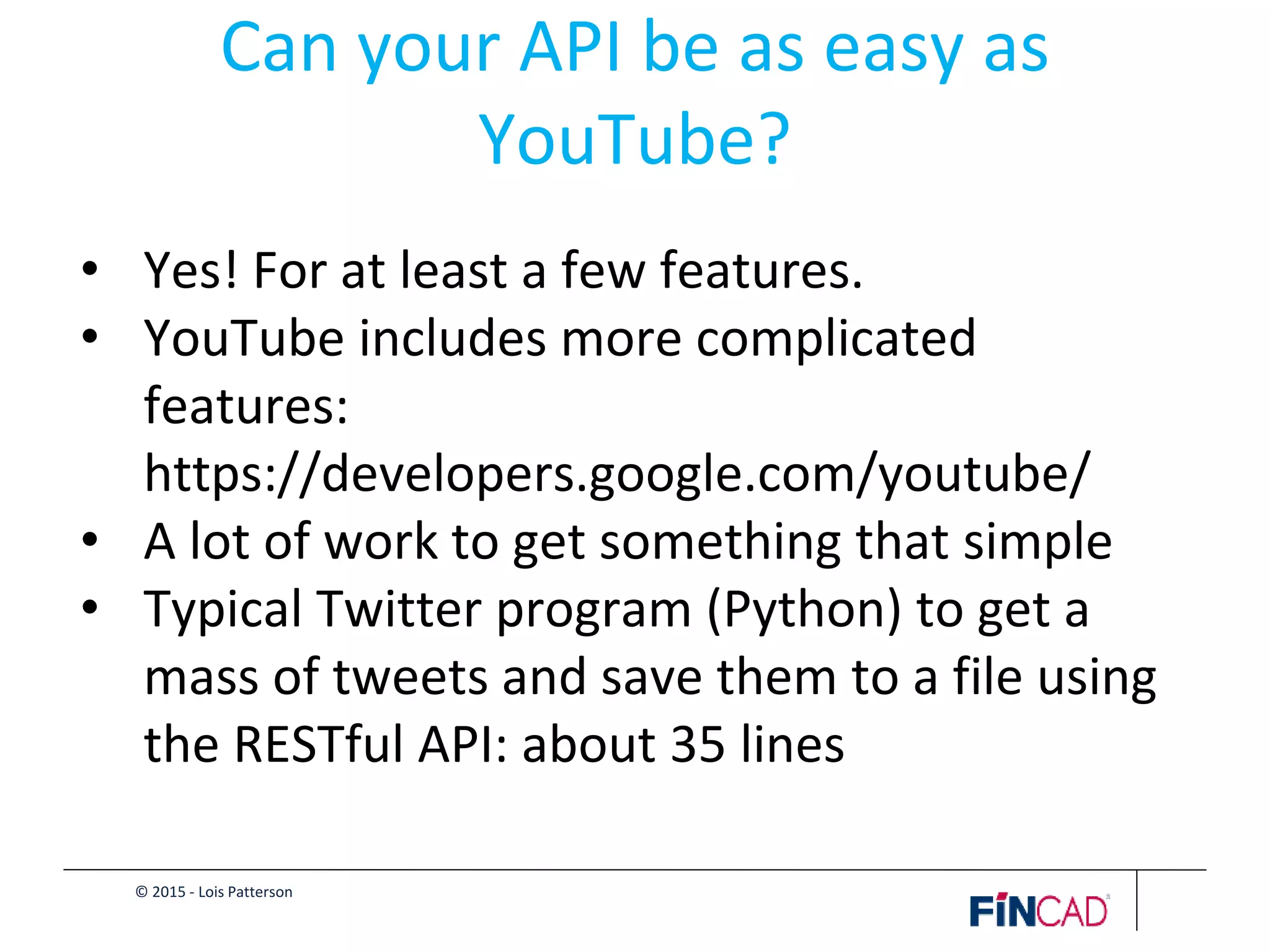 © 2015 - Lois Patterson
Can your API be as easy as
YouTube?
• Yes! For at least a few features.
• YouTube includes more complicated
features:
https://developers.google.com/youtube/
• A lot of work to get something that simple
• Typical Twitter program (Python) to get a
mass of tweets and save them to a file using
the RESTful API: about 35 lines
 