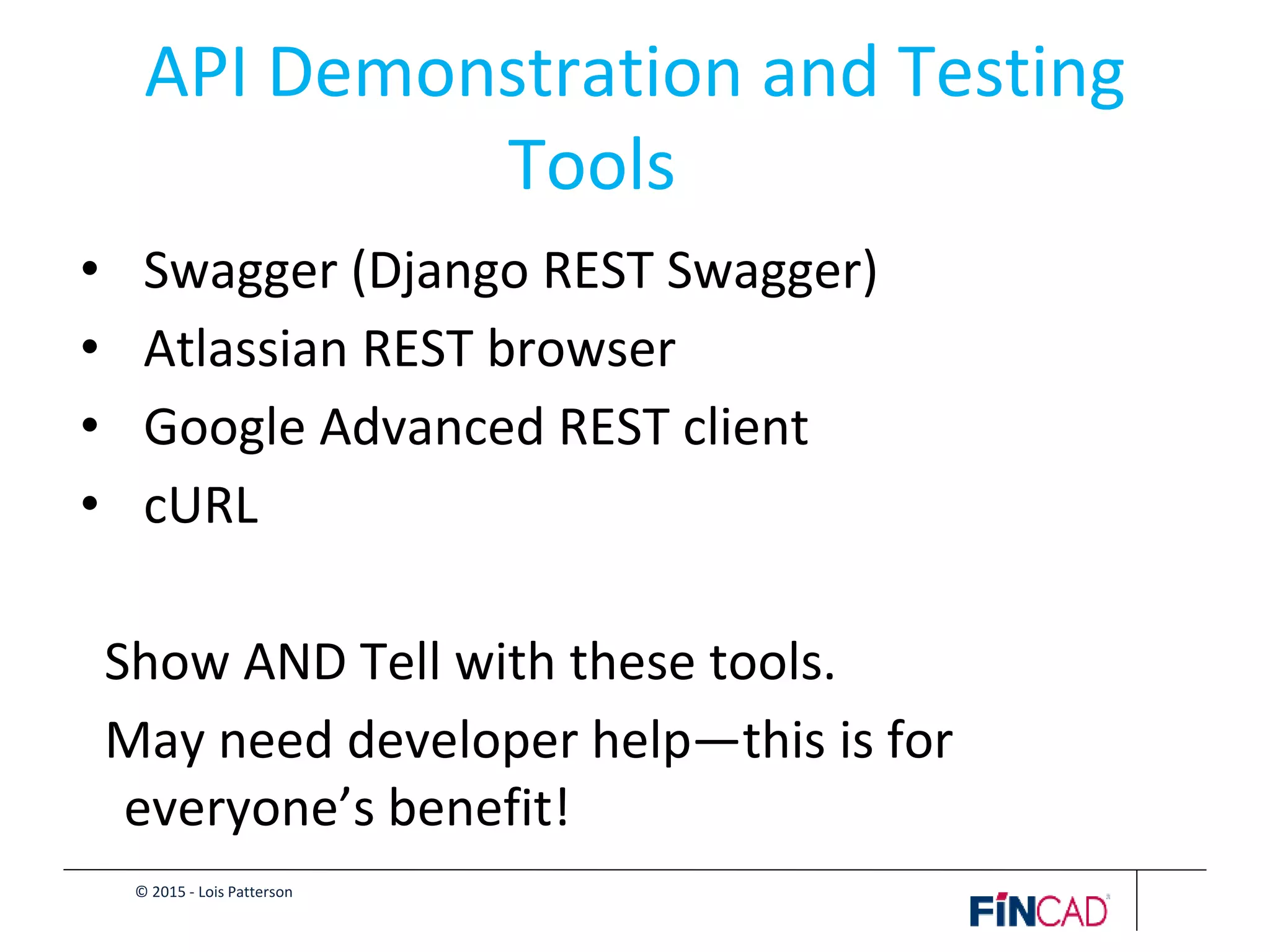 © 2015 - Lois Patterson
API Demonstration and Testing
Tools
• Swagger (Django REST Swagger)
• Atlassian REST browser
• Google Advanced REST client
• cURL
Show AND Tell with these tools.
May need developer help—this is for
everyone’s benefit!
 