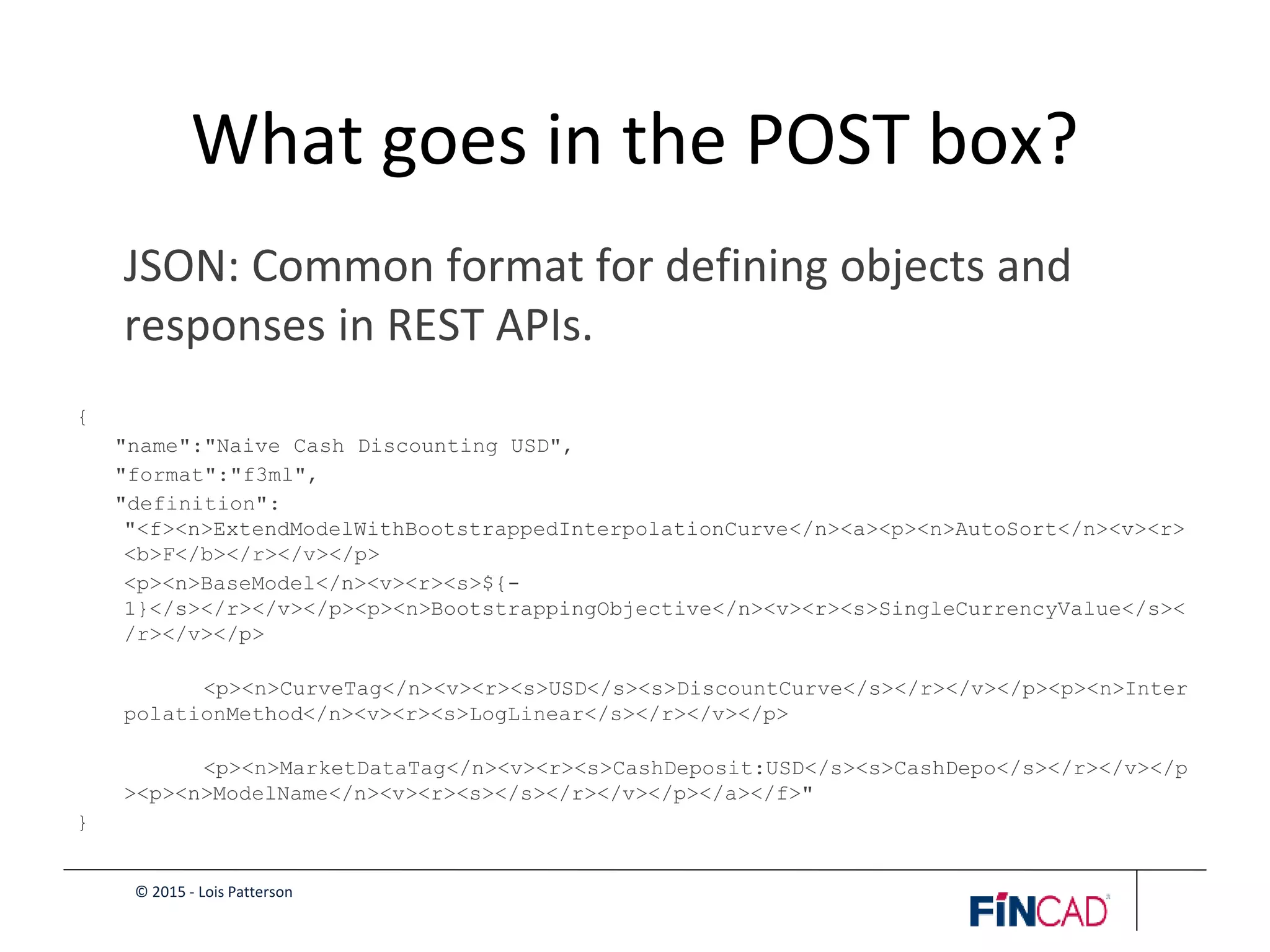 © 2015 - Lois Patterson
What goes in the POST box?
JSON: Common format for defining objects and
responses in REST APIs.
{
"name":"Naive Cash Discounting USD",
"format":"f3ml",
"definition":
"<f><n>ExtendModelWithBootstrappedInterpolationCurve</n><a><p><n>AutoSort</n><v><r>
<b>F</b></r></v></p>
<p><n>BaseModel</n><v><r><s>${-
1}</s></r></v></p><p><n>BootstrappingObjective</n><v><r><s>SingleCurrencyValue</s><
/r></v></p>
<p><n>CurveTag</n><v><r><s>USD</s><s>DiscountCurve</s></r></v></p><p><n>Inter
polationMethod</n><v><r><s>LogLinear</s></r></v></p>
<p><n>MarketDataTag</n><v><r><s>CashDeposit:USD</s><s>CashDepo</s></r></v></p
><p><n>ModelName</n><v><r><s></s></r></v></p></a></f>"
}
 