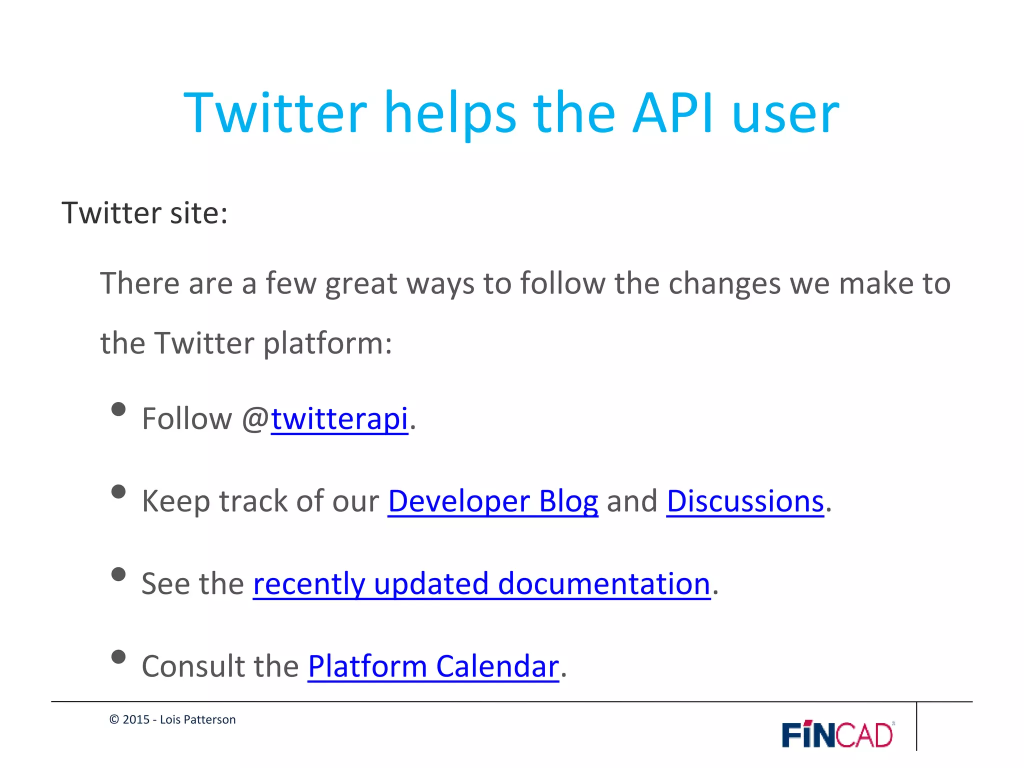 © 2015 - Lois Patterson
Twitter helps the API user
Twitter site:
There are a few great ways to follow the changes we make to
the Twitter platform:
• Follow @twitterapi.
• Keep track of our Developer Blog and Discussions.
• See the recently updated documentation.
• Consult the Platform Calendar.
 