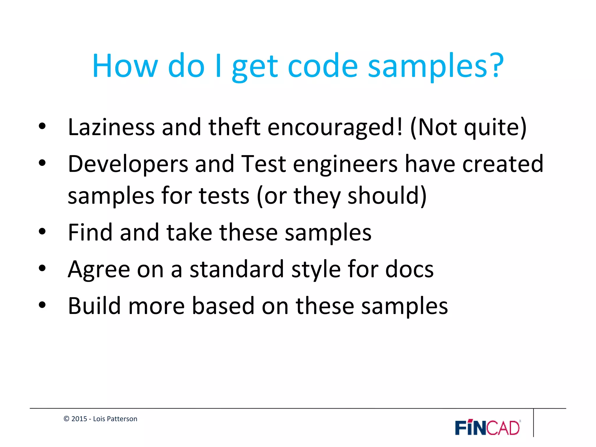 © 2015 - Lois Patterson
How do I get code samples?
• Laziness and theft encouraged! (Not quite)
• Developers and Test engineers have created
samples for tests (or they should)
• Find and take these samples
• Agree on a standard style for docs
• Build more based on these samples
 