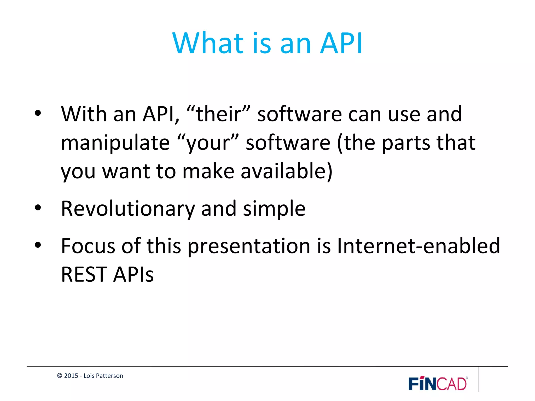 © 2015 - Lois Patterson
What is an API
• With an API, “their” software can use and
manipulate “your” software (the parts that
you want to make available)
• Revolutionary and simple
• Focus of this presentation is Internet-enabled
REST APIs
 