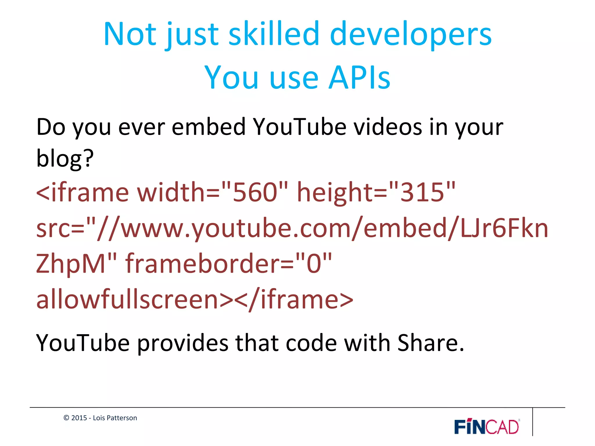 © 2015 - Lois Patterson
Not just skilled developers
You use APIs
Do you ever embed YouTube videos in your
blog?
<iframe width="560" height="315"
src="//www.youtube.com/embed/LJr6Fkn
ZhpM" frameborder="0"
allowfullscreen></iframe>
YouTube provides that code with Share.
 