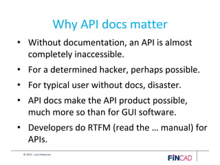 © 2015 - Lois Patterson
Why API docs matter
• Without documentation, an API is almost
completely inaccessible.
• For a determined hacker, perhaps possible.
• For typical user without docs, disaster.
• API docs make the API product possible,
much more so than for GUI software.
• Developers do RTFM (read the … manual) for
APIs.
 