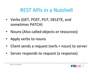 © 2015 - Lois Patterson
REST APIs in a Nutshell
• Verbs (GET, POST, PUT, DELETE, and
sometimes PATCH)
• Nouns (Also called objects or resources)
• Apply verbs to nouns
• Client sends a request (verb + noun) to server
• Server responds to request (a response)
 