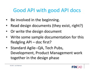© 2015 - Lois Patterson
Good API with good API docs
• Be involved in the beginning.
• Read design documents (they exist, right?)
• Or write the design document
• Write some sample documentation for this
fledgling API – doc first?
• Standard Agile--QA, Tech Pubs,
Development, Product Management work
together in the design phase
 