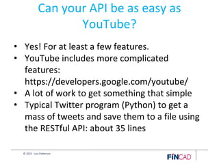 © 2015 - Lois Patterson
Can your API be as easy as
YouTube?
• Yes! For at least a few features.
• YouTube includes more complicated
features:
https://developers.google.com/youtube/
• A lot of work to get something that simple
• Typical Twitter program (Python) to get a
mass of tweets and save them to a file using
the RESTful API: about 35 lines
 
