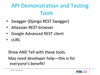 © 2015 - Lois Patterson
API Demonstration and Testing
Tools
• Swagger (Django REST Swagger)
• Atlassian REST browser
• Google Advanced REST client
• cURL
Show AND Tell with these tools.
May need developer help—this is for
everyone’s benefit!
 