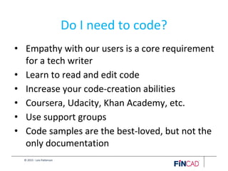 © 2015 - Lois Patterson
Do I need to code?
• Empathy with our users is a core requirement
for a tech writer
• Learn to read and edit code
• Increase your code-creation abilities
• Coursera, Udacity, Khan Academy, etc.
• Use support groups
• Code samples are the best-loved, but not the
only documentation
 