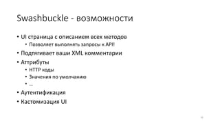 Swashbuckle - возможности
• UI страница с описанием всех методов
• Позволяет выполнять запросы к API!
• Подтягивает ваши XML комментарии
• Аттрибуты
• HTTP коды
• Значения по умолчанию
• …
• Аутентификация
• Кастомизация UI
16
 