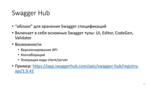 Swagger Hub
• “облако” для хранения Swagger спецификаций
• Включает в себя основные Swagger тулы: UI, Editor, CodeGen,
Validator
• Возможности
• Версионирование API
• Коллаборация
• Генерация кода client/server
• Пример: https://app.swaggerhub.com/apis/swagger-hub/registry-
api/1.0.41
18
 
